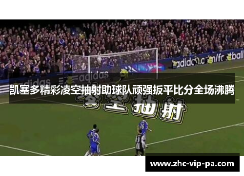 凯塞多精彩凌空抽射助球队顽强扳平比分全场沸腾