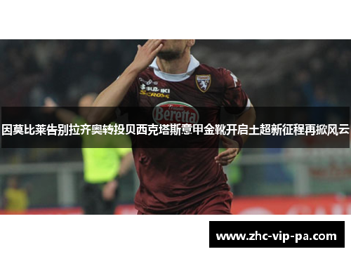 因莫比莱告别拉齐奥转投贝西克塔斯意甲金靴开启土超新征程再掀风云 因莫比莱告别拉齐奥转投贝西克塔斯意甲金靴开启土超新征程再掀风云