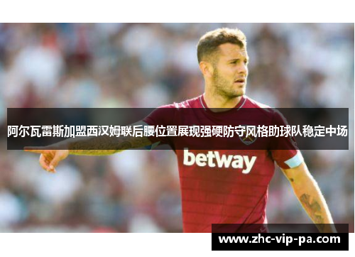 阿尔瓦雷斯加盟西汉姆联后腰位置展现强硬防守风格助球队稳定中场