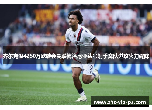 齐尔克泽4250万欧转会曼联博洛尼亚头号射手离队进攻火力骤降