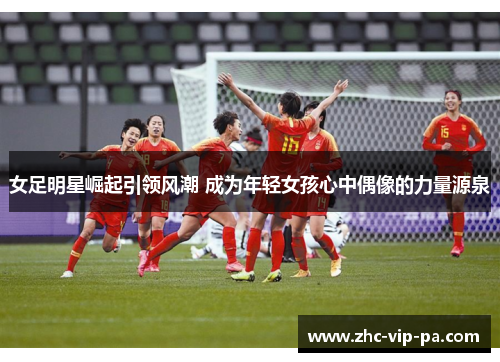 女足明星崛起引领风潮 成为年轻女孩心中偶像的力量源泉